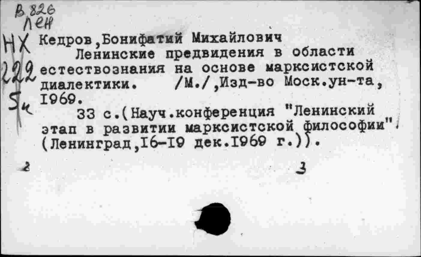 ﻿Р> ие
14 V Кедров,Бонифатий Михайлович
74 Ленинские предвидения в области
2 естествознания на основе марксистской диалектики.	/М./,Изд-во Моск.ун-та,
С 19 69.
р 33 с.(Науч.конференция "Ленинский этап в развитии марксистской философии"< (Ленинград,16-19 дек.19б9 г.)).
1